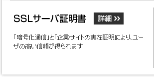 SSLサーバ証明書:「暗号化通信」と「企業・サイトの実在証明」により、ユーザの高い信頼が得られます。